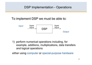 DSP Implementation - Operations


To implement DSP we must be able to:

     Input      Digital             Digital
                Signal              Signal
                          DSP
                                              Output




1) perform numerical operations including, for
   example, additions, multiplications, data transfers
   and logical operations
either using computer or special-purpose hardware

                                                         11
 