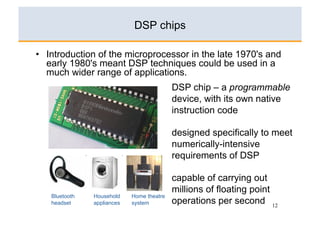 DSP chips

•  Introduction of the microprocessor in the late 1970's and
   early 1980's meant DSP techniques could be used in a
   much wider range of applications.
                                           DSP chip – a programmable
                                           device, with its own native
                                           instruction code

                                           designed specifically to meet
                                           numerically-intensive
                                           requirements of DSP

                                           capable of carrying out
                                           millions of floating point
   Bluetooth   Household    Home theatre
   headset     appliances   system         operations per second 12
 