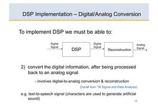 DSP Implementation – Digital/Analog Conversion


To implement DSP we must be able to:

                  Digital                      Digital                      Analog
                  Signal                       Signal                       Signal
                                DSP                      Reconstruction




2) convert the digital information, after being processed
   back to an analog signal
        - involves digital-to-analog conversion & reconstruction
                                    (recall from 1B Signal and Data Analysis)
e.g. text-to-speech signal (characters are used to generate artificial
    sound)
                                                                           13
 