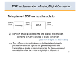 DSP Implementation –Analog/Digital Conversion


To implement DSP we must be able to:

Analog                Digital                     Digital
Signal                Signal                      Signal
         Sampling                   DSP


3) convert analog signals into the digital information
          - sampling & involves analog-to-digital conversion
                                    (recall from 1B Signal and Data Analysis)
e.g. Touch-Tone system of telephone dialling (when button is
     pushed two sinusoid signals are generated (tones) and
     transmitted, a digital system determines the frequences and
     uniquely identifies the button – digital (1 to 12) output
                                                                                14
 