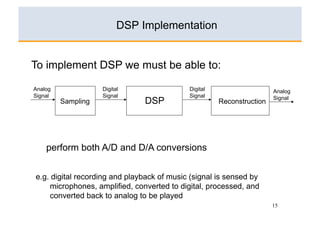 DSP Implementation


To implement DSP we must be able to:

Analog              Digital                 Digital                    Analog
Signal              Signal                  Signal                     Signal
         Sampling              DSP                    Reconstruction




    perform both A/D and D/A conversions


e.g. digital recording and playback of music (signal is sensed by
    microphones, amplified, converted to digital, processed, and
    converted back to analog to be played
                                                                       15
 