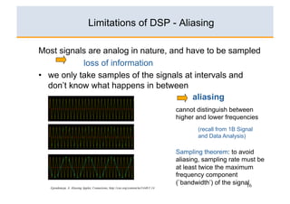 Limitations of DSP - Aliasing

Most signals are analog in nature, and have to be sampled
            loss of information
•  we only take samples of the signals at intervals and
   don’t know what happens in between
                                         aliasing
                                                                                    cannot distinguish between
                                                                                    higher and lower frequencies
                                                                                           (recall from 1B Signal
                                                                                           and Data Analysis)

                                                                                    Sampling theorem: to avoid
                                                                                    aliasing, sampling rate must be
                                                                                    at least twice the maximum
                                                                                    frequency component
                                                                                    (`bandwidth’) of the signal
                                                                                                              16
   Gjendemsjø, A. Aliasing Applet, Connexions, http://cnx.org/content/m11448/1.14
 