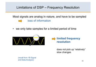 Limitations of DSP – Frequency Resolution

Most signals are analog in nature, and have to be sampled
           loss of information

•  we only take samples for a limited period of time


                                   limited frequency
                                   resolution

                                   does not pick up “relatively”
                                   slow changes

    (recall from 1B Signal
    and Data Analysis)
                                                            18
 