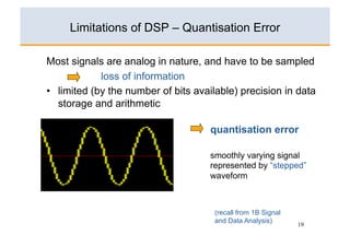 Limitations of DSP – Quantisation Error

Most signals are analog in nature, and have to be sampled
             loss of information
•  limited (by the number of bits available) precision in data
   storage and arithmetic

                                     quantisation error

                                     smoothly varying signal
                                     represented by “stepped”
                                     waveform



                                      (recall from 1B Signal
                                      and Data Analysis)
                                                               19
 