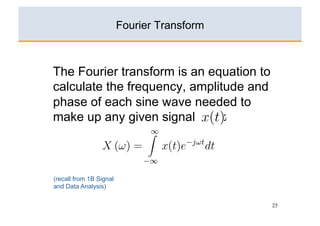 xn }, n = 0, ±1, ±2, . . . , ±∞ is given by
                              Fourier Transform
                                             ∞
he Discrete Time Fourier Transform (DTFT) n e−jnωT .
                                X (ω) =         x of a sampled sequen
 n }, n = 0, ±1, ±2, . . . , ±∞ is given byn=−∞

            The Fourier transform is −jnωT
                               ∞
                                       an equation to
                     X (ω) =      xn e     .
            calculate the frequency, amplitude and
                             n=−∞
            phase of each sine wave needed to
                                      ∞
            make up any X (ω)signal x(t)e
                          given =            : −jωt
                                                    dt.
                                     ∞
                                            −∞
                       X (ω) =           x(t)e−jωt dt.
here T is the sampling interval.
                        −∞

            (recall from 1B Signal
here T is the sampling interval.
            and Data Analysis)
a) Explain how the problems with computing the DT
a) Explain how the problems with computing the DTFT on a digit
    computer can be overcome by choosing a uniform        25


   computer can be overcome by choosing a uniformly spaced gr
 