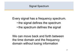 Signal Spectrum



Every signal has a frequency spectrum.
  • the signal defines the spectrum
  • the spectrum defines the signal

We can move back and forth between
the time domain and the frequency
domain without losing information
                                         27
 