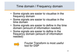 Time domain / Frequency domain

•  Some signals are easier to visualise in the
   frequency domain
•  Some signals are easier to visualise in the
   time domain
•  Some signals are easier to define in the time
   domain (amount of information needed)
•  Some signals are easier to define in the
   frequency domain (amount of information
   needed)

           Fourier Transform is most useful
           tool for DSP
                                                   28
 