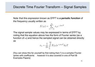 4.
                                       ∞
Discrete Time Fourier(ω) = xs (t)e−jωt dt
                  Xs Transform – Signal Samples
                                      −∞

  5.
1. The Discrete Time Fourier ∞  Transform (DTFT) of a sampled sequence
Note that this expression known as DTFT is a periodic function of
                                         ∞

the frequency usuallyXswritten as is given by − nT )e−jωt dt
   {xn }, n = 0, ±1, ±2,(ω) ,=
                         . . . ±∞ x(t)       δ(t
                              −∞      n=−∞
                                      ∞
                           X (ω) =          xn e−jnωT .
 6.                                  n=−∞
                                       ∞
The signal sample valuesXs (ω) =expressed in terms of DTFT by
                             may be             x(nT )e−jωnT
2.
noting that the equation above has n=−∞   the form of Fourier series (as a
function of ω) and hence the sampled signal can be obtained directly
  7.
                                           ∞

as                          X (ω) =          x(t)e−jωt dt.
                                         2π
                                     1  −∞
                            xn =            X(ω)e+jnωT dωT
                                    2π
3.                                       0

     where T is the sampling interval. ∞
[You can show this for yourself by first noting that (*) is a complex Fourier
                          xs (t) = x(t)          δ(t − nT )
series with coefficients however it is also covered in one of Part IB
      (a) Explain how the problems with computing the DTFT on a digital
Examples Papers]                           n=−∞
           computer can be overcome by choosing a uniformly spaced grip     31
4.         of N frequencies covering the range of ω from 0 to 2π/T and
           truncating the summation ∞ the expression above to just N data
                                           in
 