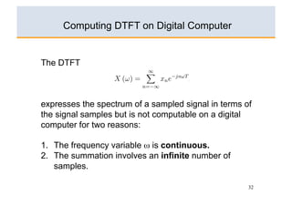 Computing DTFT on Digital Computer

1. The Discrete Time Fourier Transform (DTFT) of a sampled sequence
   {xn }, n = 0, ±1, ±2, . . . , ±∞ is given by
     The DTFT
                                   ∞
                        X (ω) =          xn e−jnωT .
                                  n=−∞


2. expresses the spectrum of a sampled signal in terms of
     the signal samples but is not computable on a digital
                                 ∞

                        X (ω) =
     computer for two reasons:     x(t)e−jωt dt.
                                  −∞


3. 1.  The frequency variable ω is continuous.
     2.  The summation involves an infinite number of
                                   ∞
         samples.    xs (t) = x(t)   δ(t − nT )
                                   n=−∞


4.                                                            32

                                   ∞
 