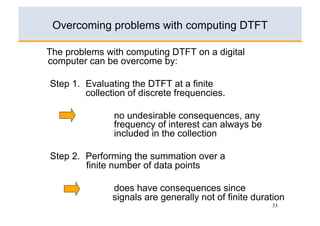 Overcoming problems with computing DTFT

The problems with computing DTFT on a digital
computer can be overcome by:

Step 1. Evaluating the DTFT at a finite
        collection of discrete frequencies.

               no undesirable consequences, any
               frequency of interest can always be
               included in the collection

Step 2. Performing the summation over a
        finite number of data points

               does have consequences since
               signals are generally not of finite duration
                                                       33
 