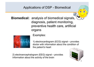 Applications of DSP - Biomedical


Biomedical: analysis of biomedical signals,
            diagnosis, patient monitoring,
            preventive health care, artificial
            organs
                  Examples:

                  1) electrocardiogram (ECG) signal – provides
                  doctor with information about the condition of
                  the patient’s heart


2) electroencephalogram (EEG) signal – provides
Information about the activity of the brain
                                                                   4
 