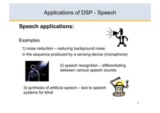 Applications of DSP - Speech

Speech applications:

Examples
 1) noise reduction – reducing background noise
 in the sequence produced by a sensing device (microphone)

                       2) speech recognition – differentiating
                       between various speech sounds



 3) synthesis of artificial speech – text to speech
 systems for blind

                                                                 5
 