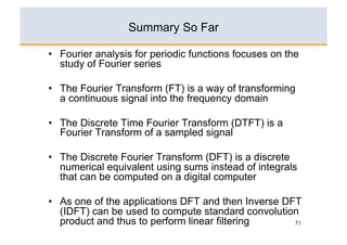 Summary So Far

•  Fourier analysis for periodic functions focuses on the
   study of Fourier series

•  The Fourier Transform (FT) is a way of transforming
   a continuous signal into the frequency domain

•  The Discrete Time Fourier Transform (DTFT) is a
   Fourier Transform of a sampled signal

•  The Discrete Fourier Transform (DFT) is a discrete
   numerical equivalent using sums instead of integrals
   that can be computed on a digital computer

•  As one of the applications DFT and then Inverse DFT
   (IDFT) can be used to compute standard convolution
   product and thus to perform linear filtering      51
 