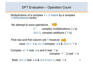 DFT Evaluation – Operation Count

Multiplication of a complex N x N matrix by a complex
N-dimensional vector.

No attempt to save operations
                 N2     complex multiplications (¨x¨s)
                 N(N-1) complex additions (¨+¨s)

First row and first column are 1 however
                            2
        save 2N-1 ¨x¨s, (N-1) complex ¨x¨s & N(N-1) ¨+¨s

Complex ¨x¨: 4 real ¨x¨s and 2 real ¨+¨s;
                                 complex ¨+¨ : 2 real ¨+¨s
             2
Total: 4(N-1) real ¨x¨s & 4(N-0.5)(N-1) real ¨+¨s            58
 