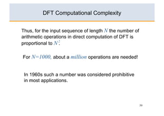 DFT Computational Complexity


Thus, for the input sequence of length N the number of
arithmetic operations in direct computation of DFT is
proportional to N 2
                  .

For N=1000, about a million operations are needed!


 In 1960s such a number was considered prohibitive
 in most applications.




                                                         59
 