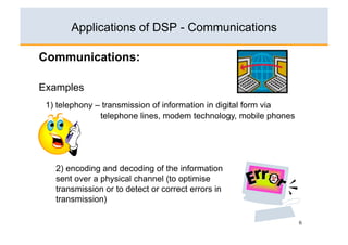 Applications of DSP - Communications

Communications:

Examples
 1) telephony – transmission of information in digital form via
               telephone lines, modem technology, mobile phones




   2) encoding and decoding of the information
   sent over a physical channel (to optimise
   transmission or to detect or correct errors in
   transmission)

                                                                  6
 