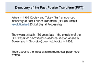 Discovery of the Fast Fourier Transform (FFT)

When in 1965 Cooley and Tukey ¨first¨ announced
discovery of Fast Fourier Transform (FFT) in 1965 it
revolutionised Digital Signal Processing.


They were actually 150 years late – the principle of the
FFT was later discovered in obscure section of one of
Gauss’ (as in Gaussian) own notebooks in 1806.


Their paper is the most cited mathematical paper ever
written.

                                                           60
 