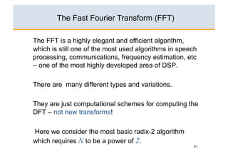 The Fast Fourier Transform (FFT)

The FFT is a highly elegant and efficient algorithm,
which is still one of the most used algorithms in speech
processing, communications, frequency estimation, etc
– one of the most highly developed area of DSP.

There are many different types and variations.

They are just computational schemes for computing the
DFT – not new transforms!

Here we consider the most basic radix-2 algorithm
which requires N to be a power of 2.
                                                       61
 