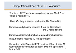 Computational Load of full FFT algorithm

The type of FFT we have considered, where N = 2M, is
called a radix-2 FFT.

It has M = log2 N stages, each using N / 2 butterflies

Complex multiplication requires 4 real multiplications
                                  and 2 real additions

Complex addition/subtraction requires 2 real additions
Thus, butterfly requires 10 real operations.

Hence the radix-2 N-point FFT requires 10( N / 2 )log2 N
real operations compared to about 8N2 real operations
                                                         75
for the DFT.
 