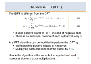 The Inverse FFT (IFFT)

The IDFT is different from the DFT:




   •  it uses positive power of        instead of negative ones
   •  There is an additional division of each output value by N

Any FFT algorithm can be modified to perform the IDFT by
   •  using positive powers instead of negatives
   •  Multiplying each component of the output by 1 / N

Hence the algorithm is the same but computational load
increases due to N extra multiplications                   78
 