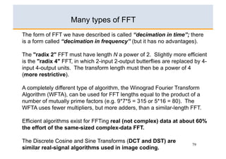 Many types of FFT
The form of FFT we have described is called “decimation in time”; there
is a form called “decimation in frequency” (but it has no advantages).

The "radix 2" FFT must have length N a power of 2. Slightly more efficient
is the "radix 4" FFT, in which 2-input 2-output butterflies are replaced by 4-
input 4-output units. The transform length must then be a power of 4
(more restrictive).

A completely different type of algorithm, the Winograd Fourier Transform
Algorithm (WFTA), can be used for FFT lengths equal to the product of a
number of mutually prime factors (e.g. 9*7*5 = 315 or 5*16 = 80). The
WFTA uses fewer multipliers, but more adders, than a similar-length FFT.

Efficient algorithms exist for FFTing real (not complex) data at about 60%
the effort of the same-sized complex-data FFT.

The Discrete Cosine and Sine Transforms (DCT and DST) are
                                                                       79
similar real-signal algorithms used in image coding.
 