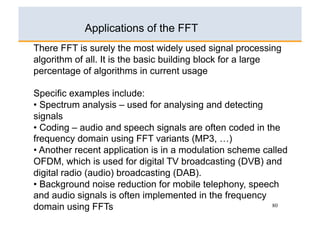 Applications of the FFT
There FFT is surely the most widely used signal processing
algorithm of all. It is the basic building block for a large
percentage of algorithms in current usage

Specific examples include:
•  Spectrum analysis – used for analysing and detecting
signals
•  Coding – audio and speech signals are often coded in the
frequency domain using FFT variants (MP3, …)
•  Another recent application is in a modulation scheme called
OFDM, which is used for digital TV broadcasting (DVB) and
digital radio (audio) broadcasting (DAB).
•  Background noise reduction for mobile telephony, speech
and audio signals is often implemented in the frequency
domain using FFTs                                         80
 