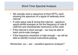 Short-Time Spectral Analysis

•  We actually want a sequence of short DFTs, each
   showing the spectrum of a signal of relatively short
   interval
•  If violin plays note E during this interval – spectrum
   would exhibit energies at not the frequency of note E
   (329 Hz) and characteristic harmonics of the violin
•  If the interval is short enough – we may be able to
   track not-to-note changes
•  If the frequency resolution is high enough – we will be
   able to identify musical instruments playing

Remember: our – ear – excellent spectrum analyser?

                                                        82
 
