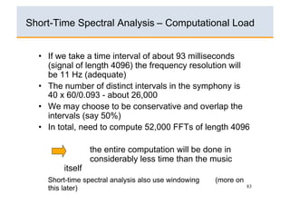 Short-Time Spectral Analysis – Computational Load


  •  If we take a time interval of about 93 milliseconds
     (signal of length 4096) the frequency resolution will
     be 11 Hz (adequate)
  •  The number of distinct intervals in the symphony is
     40 x 60/0.093 - about 26,000
  •  We may choose to be conservative and overlap the
     intervals (say 50%)
  •  In total, need to compute 52,000 FFTs of length 4096

                  the entire computation will be done in
                  considerably less time than the music
         itself
    Short-time spectral analysis also use windowing   (more on
    this later)                                                  83
 