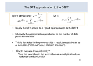 The DFT approximation to the DTFT


DTFT at frequency             :            DFT:




•  Ideally the DFT should be a `good’ approximation to the DTFT

•  Intuitively the approximation gets better as the number of data
   points N increases

•  This is illustrated in the previous slide – resolution gets better as
   N increases (more, narrower, peaks in spectrum).

•    How to evaluate this analytically?
       View the truncation in the summation as a multiplication by a
       rectangle window function
                                                                      88
 