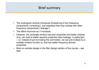 Brief summary



•    The rectangular window introduces broadening of any frequency
     components (`smearing’) and sidelobes that may overlap with other
     frequency components (`leakage’).
•    The effect improves as N increases
•    However, the rectangle window has poor properties and better choices
     of wn can lead to better spectral properties (less leakage, in particular)
     – i.e. instead of just truncating the summation, we can pre-multiply by a
     suitable window function wn that has better frequency domain
     properties.
•    More on window design in the filter design section of the course – see
     later




                                                                             97
 