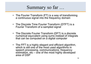Summary so far …
•  The Fourier Transform (FT) is a way of transforming
   a continuous signal into the frequency domain

•  The Discrete Time Fourier Transform (DTFT) is a
   Fourier Transform of a sampled signal

•  The Discrete Fourier Transform (DFT) is a discrete
   numerical equivalent using sums instead of integrals
   that can be computed on a digital computer

•  The FFT is a highly elegant and efficient algorithm,
   which is still one of the most used algorithms in
   speech processing, communications, frequency
   estimation, etc – one of the most highly developed
   area of DSP
                                                          98
 