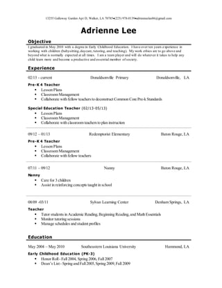 13255 Galloway Garden Apt D, Walker, LA 70785(225) 978-0139adrienneclee86@gmail.com
Adrienne Lee
Objective
I graduated in May 2010 with a degree in Early Childhood Education. I have over ten years experience in
working with children (babysitting,daycare, tutoring, and teaching). My work ethics are to go above and
beyond what is normally expected at all times. I am a team player and will do whatever it takes to help any
child learn more and become a productive and essential member of society.
Experience
02/13 - current Donaldsonville Primary Donaldsonville, LA
Pre-K 4 Teacher
 Lesson Plans
 Classroom Management
 Collaborate with fellow teachersto deconstruct Common Core Pre-k Standards
Special Education Teacher (02/13-05/13)
 Lesson Plans
 Classroom Management
 Collaborate with classroom teachersto plan instruction
09/12 – 01/13 Redemptorist Elementary Baton Rouge, LA
Pre-K 4 Teacher
 Lesson Plans
 Classroom Management
 Collaborate with fellow teachers
07/11 – 09/12 Nanny Baton Rouge, LA
Nanny
 Care for 3 children
 Assist in reinforcing concepts taught in school
08/09 -03/11 Sylvan Learning Center Denham Springs, LA
Teacher
 Tutor students in Academic Reading,Beginning Reading,and Math Essentials
 Monitor tutoring sessions
 Manage schedules and student profiles
Education
May 2004 – May 2010 Southeastern Louisiana University Hammond, LA
Early Childhood Education (PK-3)
 Honor Roll- Fall 2004, Spring 2006, Fall 2007
 Dean’s List- Spring and Fall2005,Spring 2009,Fall 2009
 