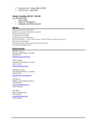  President’s List - Spring 2008,Fall2008
 Thirteen Club - Spring 2008
Student Teaching (01/10 – 05/10)
Live Oak Elementary
 Lesson plans
 Classroom Management
 Collaborate with fellow teachers
Skills__________________________________________________
Preparing parent conferences
Monitoring students during instruction
Preparing lesson plans
Integrating technology
Communication with parents
Microsoft Office – Excel, Power Point, Word (70 plus words per minute)
Schedule management
Decomposing Common Core Standards for Pre-k
Teaching Strategies Gold
References
Michelle Carona
Donaldsonville Primary Coworker
225-603-1275
Michelle.carona@apsb.org
Callie Melugin
Donaldsonville Primary Coworker
225-571-2744
callie.melugin@apsb.org
Michelane Crochet
Donaldsonville Primary Coworker
985-513-2664
michelane.crochet@apsb.org
Sara Sylvest
Employer during Nanny position
225-247-4766
sara.sylvest@yahoo.com
Letter attached
Julie Dunn
Church Acquaintance
225-791-8541
jvdunn62@hotmail.com
Letter attached
 
