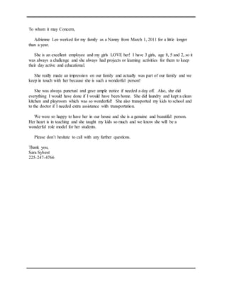 To whom it may Concern,
Adrienne Lee worked for my family as a Nanny from March 1, 2011 for a little longer
than a year.
She is an excellent employee and my girls LOVE her! I have 3 girls, age 8, 5 and 2, so it
was always a challenge and she always had projects or learning activities for them to keep
their day active and educational.
She really made an impression on our family and actually was part of our family and we
keep in touch with her because she is such a wonderful person!
She was always punctual and gave ample notice if needed a day off. Also, she did
everything I would have done if I would have been home. She did laundry and kept a clean
kitchen and playroom which was so wonderful! She also transported my kids to school and
to the doctor if I needed extra assistance with transportation.
We were so happy to have her in our house and she is a genuine and beautiful person.
Her heart is in teaching and she taught my kids so much and we know she will be a
wonderful role model for her students.
Please don’t hesitate to call with any further questions.
Thank you,
Sara Sylvest
225-247-4766
 