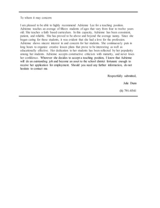To whom it may concern:
I am pleased to be able to highly recommend Adrienne Lee for a teaching position.
Adrienne teaches an average of fifteen students of ages that vary from four to twelve years
old. She teaches a faith based curriculum. In this capacity, Adrienne has been consistent,
patient, and reliable. She has proved to be above and beyond the average nanny. Since she
began caring for these students, it was evident that she had a love for the profession.
Adrienne shows sincere interest in and concern for her students. She continuously puts in
long hours to organize creative lesson plans that prove to be interesting as well as
educationally effective. Her dedication to her students has been reflected by her popularity
among her students. Adrienne accepts constructive criticism with maturity, and never loses
her confidence. Wherever she decides to accept a teaching position, I know that Adrienne
will do an outstanding job and become an asset to the school district fortunate enough to
receive her application for employment. Should you need any further information, do not
hesitate to contact me.
Respectfully submitted,
Julie Dunn
(h) 791-8541
 