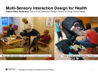 Norwegian University of Science and Technology 1
Multi-Sensory Interaction Design for Health
Anders-Petter Andersson: Assoc. Prof., Interaction Design, Internet of Things, Sound Design
Persons with dementia, multi-sensory interactive environment Children with severe disabilities, RHYME.no
 