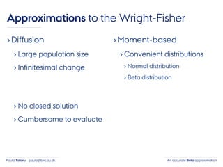 An accurate Beta approximationPaula Tataru paula@birc.au.dk
›Diffusion
› Large population size
› Infinitesimal change
› No closed solution
› Cumbersome to evaluate
›Moment-based
› Convenient distributions
› Normal distribution
› Beta distribution
Approximations to the Wright-Fisher
 