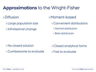 An accurate Beta approximationPaula Tataru paula@birc.au.dk
›Diffusion
› Large population size
› Infinitesimal change
› No closed solution
› Cumbersome to evaluate
›Moment-based
› Convenient distributions
› Normal distribution
› Beta distribution
› Closed analytical forms
› Fast to evaluate
Approximations to the Wright-Fisher
 