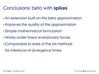 An accurate Beta approximationPaula Tataru paula@birc.au.dk
Conclusions: beta with spikes
›An extension built on the beta approximation
›Improves the quality of the approximation
›Simple mathematical formulation
›Works under linear evolutionary forces
›Comparable to state of the art methods
for inference of divergence times
 