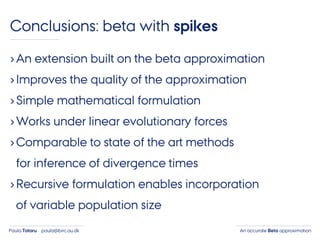 An accurate Beta approximationPaula Tataru paula@birc.au.dk
Conclusions: beta with spikes
›An extension built on the beta approximation
›Improves the quality of the approximation
›Simple mathematical formulation
›Works under linear evolutionary forces
›Comparable to state of the art methods
for inference of divergence times
›Recursive formulation enables incorporation
of variable population size
 