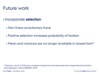 An accurate Beta approximationPaula Tataru paula@birc.au.dk
Future work
›Incorporate selection
› Non-linear evolutionary force
› Positive selection increases probability of fixation
› Mean and variance are no longer available in closed form*
* Terhorst J. et al.. S. Multi-locus analysis of genomic time series data from experimental evolution.
PLoS Genetics 11(4):e1005069, 2015
 