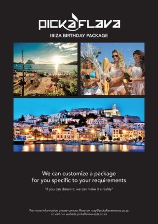 For more information please contact Roxy on roxy@pickaflavaevents.co.za
or visit our website pickaflavaevents.co.za
IBIZA BIRTHDAY PACKAGE
We can customize a package
for you specific to your requirements
“if you can dream it, we can make it a reality”
 