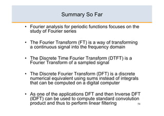 Summary So Far

•  Fourier analysis for periodic functions focuses on the
   study of Fourier series

•  The Fourier Transform (FT) is a way of transforming
   a continuous signal into the frequency domain

•  The Discrete Time Fourier Transform (DTFT) is a
   Fourier Transform of a sampled signal

•  The Discrete Fourier Transform (DFT) is a discrete
   numerical equivalent using sums instead of integrals
   that can be computed on a digital computer

•  As one of the applications DFT and then Inverse DFT
   (IDFT) can be used to compute standard convolution
   product and thus to perform linear filtering      54
 