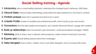 1. Introductory (why is social selling important, understand the changed buyer’s behaviour, B2B data)
2. Inbound Sales (inbound sales methodology, personalize the sales experience to the buyer’s context)
3. Portfolio analysis (learn the 4 quadrant and what to do in each)
4. LinkedIn Profile (create an excellent and professional profile, start to build up your own brand)
5. Connections (find the right people and prospects, use LinkedIn Advanced Search, engage with insights)
6. Build up relationships (start conversation, get introduction, create personalized messages -InMail)
7. Marketing (what to share, have a relevant online presence, create content to the buyer’s journey)
8. Experts said (Social Selling Experts share their knowledge)
9. Sales Navigator (how it works, 4 pillars, how to use Sales Navigator, how to increase SSI score)
Social Selling training - Agenda
 