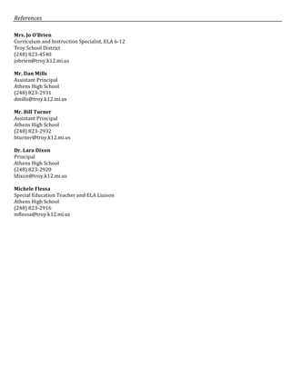 References	
Mrs.	Jo	O’Brien	
Curriculum	and	Instruction	Specialist,	ELA	6-12	
Troy	School	District	
(248)	823-4540	
jobrien@troy.k12.mi.us	
	
Mr.	Dan	Mills	
Assistant	Principal	
Athens	High	School		
(248)	823-2931	
dmills@troy.k12.mi.us	
	
Mr.	Bill	Turner	
Assistant	Principal		
Athens	High	School	
(248)	823-2932	
bturner@troy.k12.mi.us	
	
Dr.	Lara	Dixon	
Principal	
Athens	High	School	
(248)	823-2920	
ldixon@troy.k12.mi.us	
	
Michele	Flessa		
Special	Education	Teacher	and	ELA	Liaison	
Athens	High	School		
(248)	823-2916	
mflessa@troy.k12.mi.us	
	
	
	
	
	
	
	
	
	
	
	
	
 