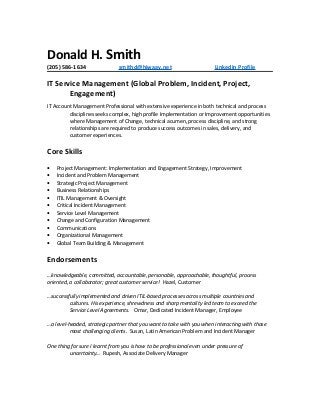 Donald H. Smith
(205) 586-1634 smithd@hiwaay.net LinkedIn Profile
IT Service Management (Global Problem, Incident, Project,
Engagement)
IT Account Management Professional with extensive experience in both technical and process
disciplines seeks complex, high profile Implementation or Improvement opportunities
where Management of Change, technical acumen, process discipline, and strong
relationships are required to produce success outcomes in sales, delivery, and
customer experiences.
Core Skills
• Project Management: Implementation and Engagement Strategy, Improvement
• Incident and Problem Management
• Strategic Project Management
• Business Relationships
• ITIL Management & Oversight
• Critical Incident Management
• Service Level Management
• Change and Configuration Management
• Communications
• Organizational Management
• Global Team Building & Management
Endorsements
…knowledgeable, committed, accountable, personable, approachable, thoughtful, process
oriented, a collaborator; great customer service! Hazel, Customer
…successfully implemented and driven ITIL-based processes across multiple countries and
cultures. His experience, shrewdness and sharp mentality led team to exceed the
Service Level Agreements. Omar, Dedicated Incident Manager, Employee
…a level-headed, strategic partner that you want to take with you when interacting with those
most challenging clients. Susan, Latin American Problem and Incident Manager
One thing for sure I learnt from you is how to be professional even under pressure of
uncertainty… Rupesh, Associate Delivery Manager
 