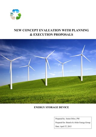 NEW CONCEPT EVALUATION WITH PLANNING
& EXECUTION PROPOSALS
ENERGY STORAGE DEVICE
Prepared by: Anton Orlov, PM
Prepared for: Board of a Solar Energy Group
Date: April 27, 2015
 