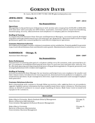 GORDON DAVIS
St. Louis, Mo 63110  773-960-1069  gdavismba@yahoo.com
JEWEL-OSCO Chicago, IL
Store Director 2007 – 2013
Key Responsibilities
Operations
Managed day-to-day performance of department with weekly sales ranging from $100,000 to $200,000,
with total store sales annually over $40 million. Lead sales, inventory control, visual merchandising,
housekeeping, security, administration and compliance to company policies and procedures.
Staffing & Training
In conjunction with Assistant Store Director and Department Managers, recruited, trained, developed
schedules andsupervised teams of up to 30 associates per department. Motivated staff to achieve high
performance goals that ensured productive and efficient department operations.
Customer Relations & Service
Developedandmanaged customer relations to maximize service satisfaction. Promote goodwill to generate
repeat andreferral business that contributedto sales growth. Monitoredandresolvedany service issues.
RADIOSHACK Chicago, IL
Assistant Sales Manager 2004 – 2007
Key Responsibilities
Sales Performance
Assistedstore in achieving sales goal of 1 cell phone soldfor every 20 customers, with a personal best of 1
per 12 customers. Increasedpersonal sales by more than 7% year over year and total store sales by 15%;
by effectively planning andimproving shelf presence of top performing products. Prepared, presented, and
arranged promotions with vendors and suppliers.
Staffing & Training
Actively recruitedwith Store Manager for our location and helped train new employees for smaller and
lower volume stores. Introduced new training material, demonstrated new products to employees, and
answeredany questions. As per management direction, supervised associates and managed employee
work processes.
Customer Relations & Service
Built relationships with customers through follow up courtesy calls, updating them on new products,
upgrade eligibility andany information that was neededto make them repeat customers. Filed warranty
claims on behalf of customers to ensure proper handling of claims. Made home visits to install new
equipment for customers.
EDUCATION
Robert Morris University, Morris Graduate School of Management Chicago, IL
Master of Business Administration 2012
Concentration: Management & Human Resource Management
Robert Morris University Chicago, IL
Bachelor of Business Administration 1999
Concentration: Business Management
 