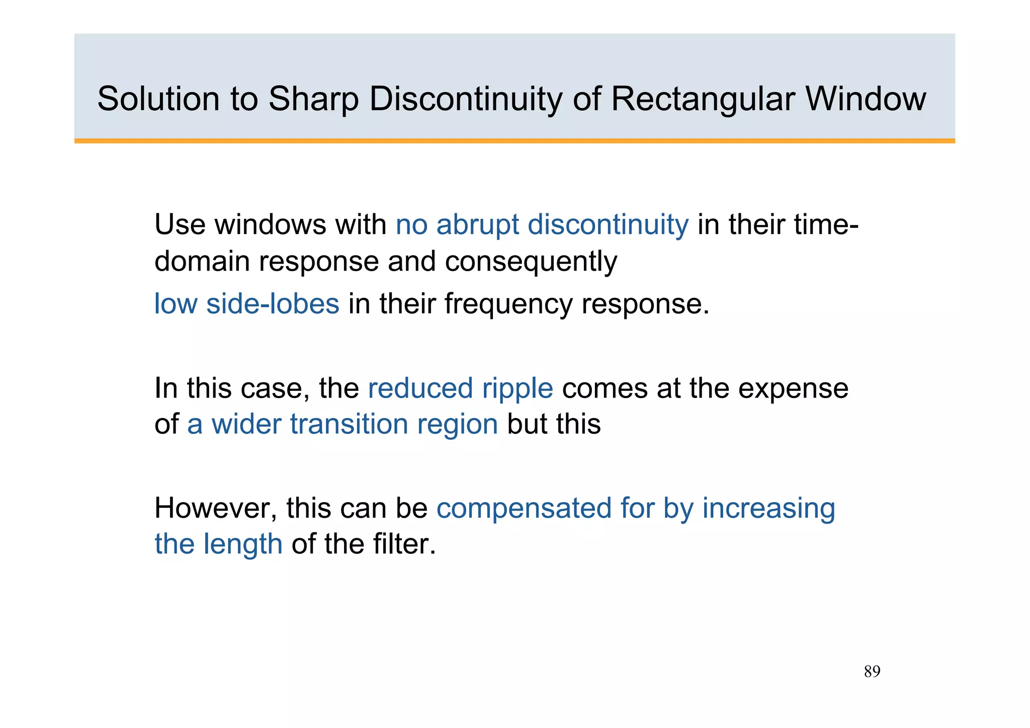 Solution to Sharp Discontinuity of Rectangular Window


   Use windows with no abrupt discontinuity in their time-
   domain response and consequently
   low side-lobes in their frequency response.

   In this case, the reduced ripple comes at the expense
   of a wider transition region but this

   However, this can be compensated for by increasing
   the length of the filter.



                                                             89
 