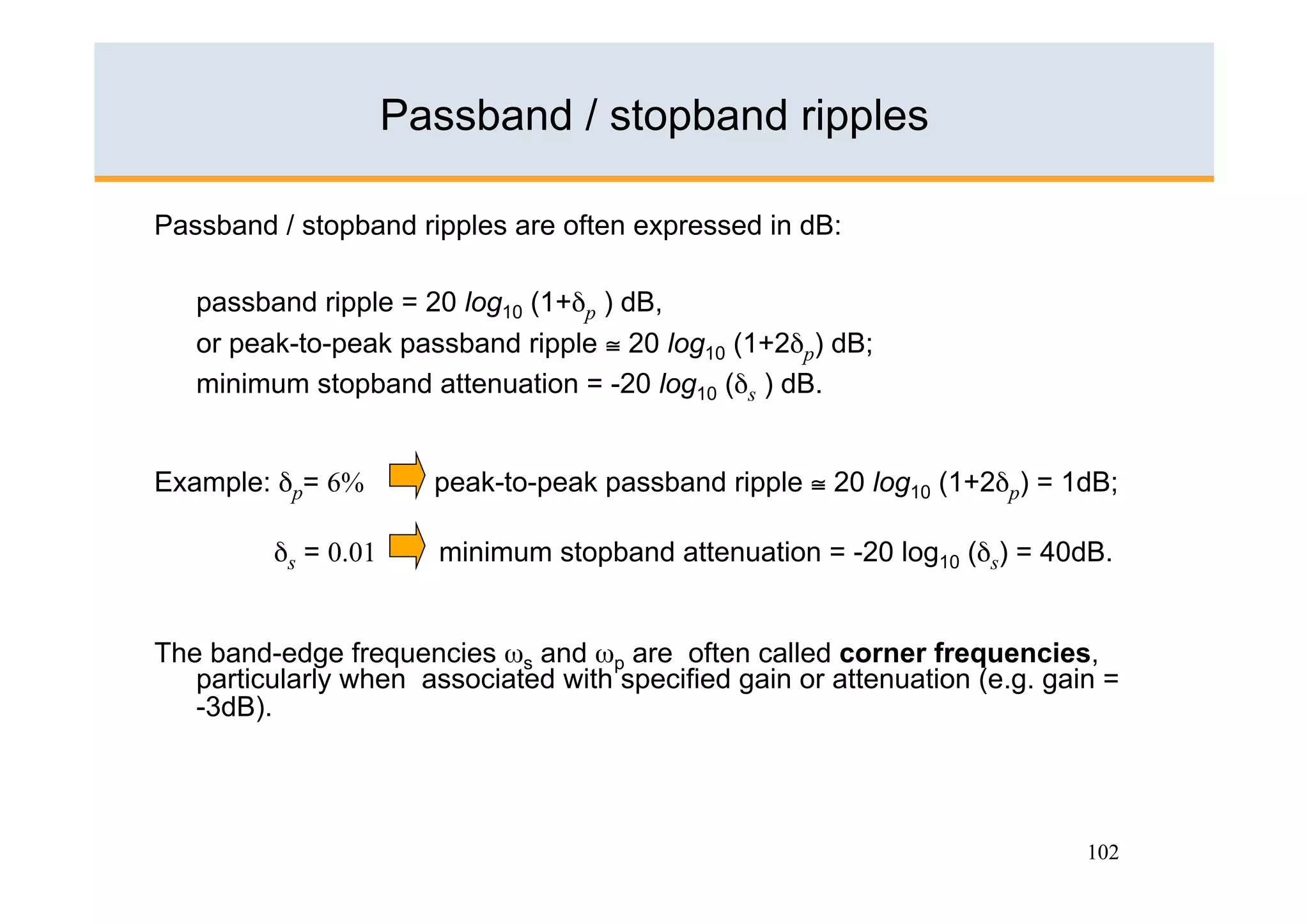 Passband / stopband ripples

Passband / stopband ripples are often expressed in dB:

   passband ripple = 20 log10 (1+δp ) dB,
   or peak-to-peak passband ripple ≅ 20 log10 (1+2δp) dB;
   minimum stopband attenuation = -20 log10 (δs ) dB.


Example: δp= 6%        peak-to-peak passband ripple ≅ 20 log10 (1+2δp) = 1dB;

         δs = 0.01     minimum stopband attenuation = -20 log10 (δs) = 40dB.


The band-edge frequencies ωs and ωp are often called corner frequencies,
   particularly when associated with specified gain or attenuation (e.g. gain =
   -3dB).




                                                                            102
 
